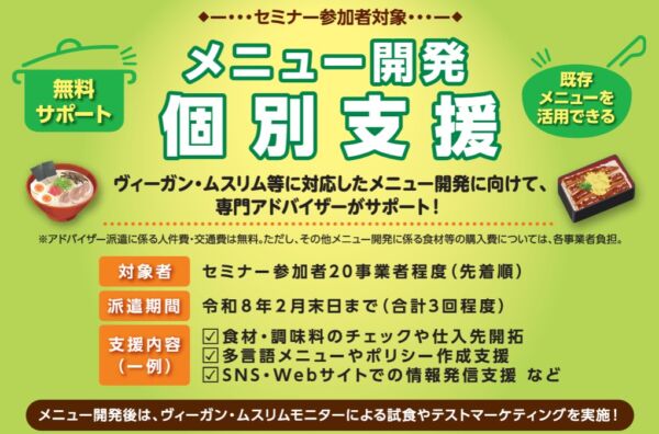 対象：セミナー参加事業者（先着20事業者） 支援内容： ・専門アドバイザーによるレシピ開発支援（1事業者あたり最大3回） ・食材・調味料の見直し、多言語メニューや方針策定、SNS等での情報発信支援 支援期間：支援決定後～令和8年2月末まで 費用：無料